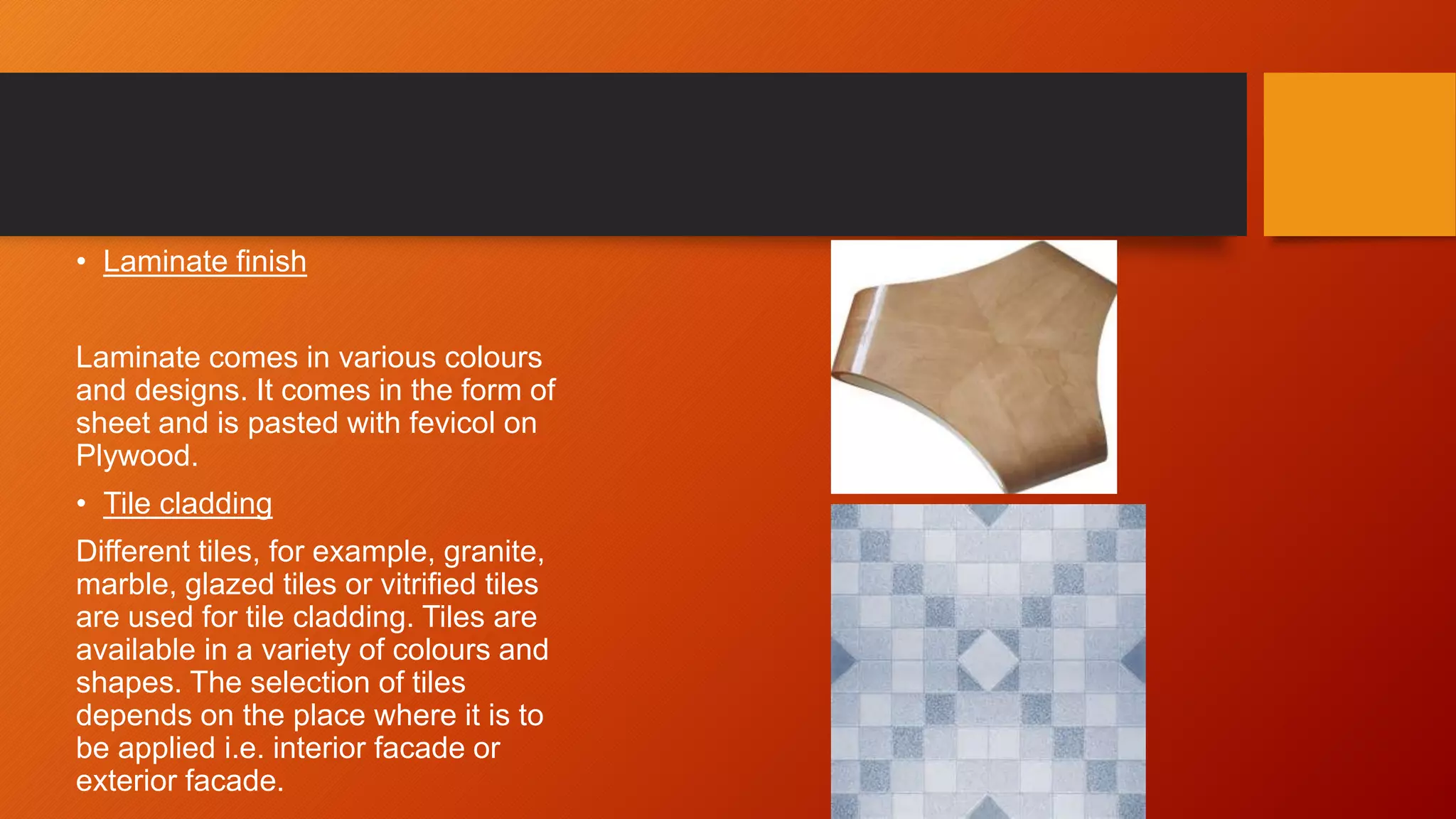 • Laminate finish
Laminate comes in various colours
and designs. It comes in the form of
sheet and is pasted with fevicol on
Plywood.
• Tile cladding
Different tiles, for example, granite,
marble, glazed tiles or vitrified tiles
are used for tile cladding. Tiles are
available in a variety of colours and
shapes. The selection of tiles
depends on the place where it is to
be applied i.e. interior facade or
exterior facade.
 