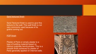 Sand textured finish
Sand Textured finish is used to give fine
texture to the wall. This wall finish is not
very commonly used because of its
grains coming out.
POP finish
Plaster of Paris or simply plaster is a
type of building material based on
calcium sulphate hemihydrates. This is a
smooth finish achieved by plaster of
Paris generally applied on internal walls.
 