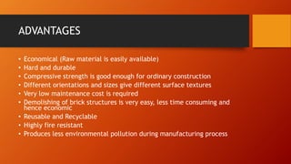 ADVANTAGES
• Economical (Raw material is easily available)
• Hard and durable
• Compressive strength is good enough for ordinary construction
• Different orientations and sizes give different surface textures
• Very low maintenance cost is required
• Demolishing of brick structures is very easy, less time consuming and
hence economic
• Reusable and Recyclable
• Highly fire resistant
• Produces less environmental pollution during manufacturing process
 