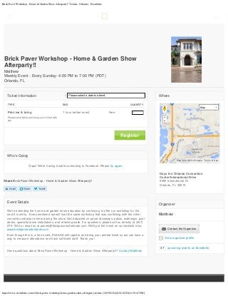 Brick Paver Workshop - Home & Garden Show Afterparty!! Tickets, Orlando - Eventbrite
https://www.eventbrite.com/e/brick-paver-workshop-home-garden-show-afterparty-tickets-12659010441[8/14/2014 6:50:45 PM]
Email Share Tweet
Share Brick Paver Workshop - Home & Garden Show Afterparty!!
Event Details
We're extending the home and garden show education by continuing to offer our workshop for the
next 6 months.  Every weekend we will host the same workshop that was conflicting with the other
concrete contractor events during the show. Get educated on paver driveways, patios, walkways, pool
decks, specialty stone installations, and retaining walls. For questions, please call us directly at (407)
270-1040 or email us at pavers@brickpaversoforlando.com. We'll put the event on our website also:
www.brickpaversoforlando.com
Even though this is a free event, PLEASE still register and bring your printed ticket so we can have a
way to measure attendance and have sufficient staff. Thank you!
Have questions about Brick Paver Workshop - Home & Garden Show Afterparty!!? Contact Matthew
Where
Days Inn Orlando Convention
Center/International Drive
9990 International Dr
Orlando, FL 32819
Organizer
Matthew
  Contact the Organizer
View organizer profile
37 upcoming events on Eventbrite
Brick Paver Workshop - Home & Garden Show
Afterparty!!
Matthew
Weekly Event - Every Sunday: 4:00 PM to 7:00 PM (PDT)
Orlando, FL
  Register
TYPE END     QUANTITY
Print me & bring
Please print ticket and bring your ticket with
you
1 hour before event Free   1 
Ticket Information * Please select a date to attend.
Who's Going
Oops! We're having trouble connecting to Facebook. Please try again.
Map
Map data ©2014 Google Terms of Use
 
1
Please select a date to attend.
 