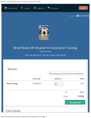 Brick Pavers Of Orlando Inc Contractor Training - Powered by Eventzilla
http://www.eventzilla.net/web/event?eventid=2139031176[8/14/2014 6:51:32 PM]
SALE ENDS QUANTITY PRICE
Paver Training 06/10/2015 0 Free
Fee $0.00
Total $ 0.00
Event details
Powered by
Brick Pavers Of Orlando Inc Contractor Training
Multiple Dates
9990 International Dr, Orlando, Florida, United States
Register
06 November 2014 12:00 AM till 00:00 AM
Event details Location Organizer Comments Register
Continue
0
06 November 2014 12:00 AM till 00:00 AM
 