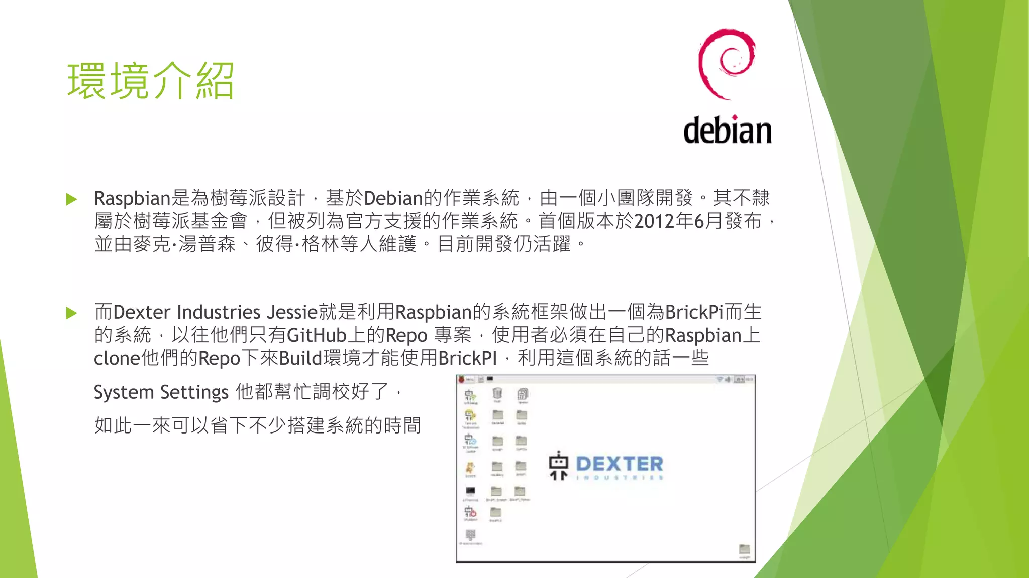 環境介紹
 Raspbian是為樹莓派設計，基於Debian的作業系統，由一個小團隊開發。其不隸
屬於樹莓派基金會，但被列為官方支援的作業系統。首個版本於2012年6月發布，
並由麥克·湯普森、彼得·格林等人維護。目前開發仍活躍。
 而Dexter Industries Jessie就是利用Raspbian的系統框架做出一個為BrickPi而生
的系統，以往他們只有GitHub上的Repo 專案，使用者必須在自己的Raspbian上
clone他們的Repo下來Build環境才能使用BrickPI，利用這個系統的話一些
System Settings 他都幫忙調校好了，
如此一來可以省下不少搭建系統的時間
 
