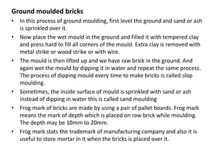 Ground moulded bricks
• In this process of ground moulding, first level the ground and sand or ash
is sprinkled over it.
• Now place the wet mould in the ground and filled it with tempered clay
and press hard to fill all corners of the mould. Extra clay is removed with
metal strike or wood strike or with wire.
• The mould is then lifted up and we have raw brick in the ground. And
again wet the mould by dipping it in water and repeat the same process.
The process of dipping mould every time to make bricks is called slop
moulding.
• Sometimes, the inside surface of mould is sprinkled with sand or ash
instead of dipping in water this is called sand moulding
• Frog mark of bricks are made by using a pair of pallet boards. Frog mark
means the mark of depth which is placed on raw brick while moulding.
The depth may be 10mm to 20mm.
• Frog mark stats the trademark of manufacturing company and also it is
useful to store mortar in it when the bricks is placed over it.
 