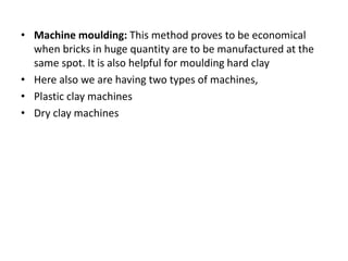 • Machine moulding: This method proves to be economical
when bricks in huge quantity are to be manufactured at the
same spot. It is also helpful for moulding hard clay
• Here also we are having two types of machines,
• Plastic clay machines
• Dry clay machines
 