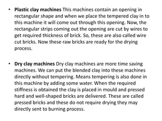 • Plastic clay machines This machines contain an opening in
rectangular shape and when we place the tempered clay in to
this machine it will come out through this opening. Now, the
rectangular strips coming out the opening are cut by wires to
get required thickness of brick. So, these are also called wire
cut bricks. Now these raw bricks are ready for the drying
process.
• Dry clay machines Dry clay machines are more time saving
machines. We can put the blended clay into these machines
directly without tempering. Means tempering is also done in
this machine by adding some water. When the required
stiffness is obtained the clay is placed in mould and pressed
hard and well-shaped bricks are delivered. These are called
pressed bricks and these do not require drying they may
directly sent to burning process.
 