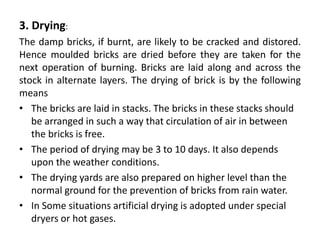 3. Drying:
The damp bricks, if burnt, are likely to be cracked and distored.
Hence moulded bricks are dried before they are taken for the
next operation of burning. Bricks are laid along and across the
stock in alternate layers. The drying of brick is by the following
means
• The bricks are laid in stacks. The bricks in these stacks should
be arranged in such a way that circulation of air in between
the bricks is free.
• The period of drying may be 3 to 10 days. It also depends
upon the weather conditions.
• The drying yards are also prepared on higher level than the
normal ground for the prevention of bricks from rain water.
• In Some situations artificial drying is adopted under special
dryers or hot gases.
 