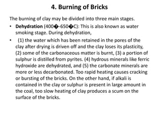 4. Burning of Bricks
The burning of clay may be divided into three main stages.
• Dehydration (400�-650�C): This is also known as water
smoking stage. During dehydration,
• (1) the water which has been retained in the pores of the
clay after drying is driven off and the clay loses its plasticity,
(2) some of the carbonaceous matter is burnt, (3) a portion of
sulphur is distilled from pyrites. (4) hydrous minerals like ferric
hydroxide are dehydrated, and (5) the carbonate minerals are
more or less decarbonated. Too rapid heating causes cracking
or bursting of the bricks. On the other hand, if alkali is
contained in the clay or sulphur is present in large amount in
the coal, too slow heating of clay produces a scum on the
surface of the bricks.
 