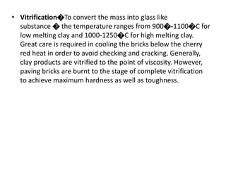 • Vitrification�To convert the mass into glass like
substance � the temperature ranges from 900�-1100�C for
low melting clay and 1000-1250�C for high melting clay.
Great care is required in cooling the bricks below the cherry
red heat in order to avoid checking and cracking. Generally,
clay products are vitrified to the point of viscosity. However,
paving bricks are burnt to the stage of complete vitrification
to achieve maximum hardness as well as toughness.
 