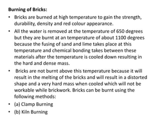 Burning of Bricks:
• Bricks are burned at high temperature to gain the strength,
durability, density and red colour appearance.
• All the water is removed at the temperature of 650 degrees
but they are burnt at an temperature of about 1100 degrees
because the fusing of sand and lime takes place at this
temperature and chemical bonding takes between these
materials after the temperature is cooled down resulting in
the hard and dense mass.
• Bricks are not burnt above this temperature because it will
result in the melting of the bricks and will result in a distorted
shape and a very hard mass when cooled which will not be
workable while brickwork. Bricks can be burnt using the
following methods:
• (a) Clamp Burning
• (b) Kiln Burning
 
