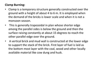 Clamp Burning:
• Clamp is a temporary structure generally constructed over the
ground with a height of about 4 to 6 m. It is employed when
the demand of the bricks is lower scale and when it is not a
monsoon season.
• This is generally trapezoidal in plan whose shorter edge
among the parallel sides is below the ground and then the
surface raising constantly at about 15 degrees to reach the
other parallel edge over the ground.
• A vertical brick and mud wall is constructed at the lower edge
to support the stack of the brick. First layer of fuel is laid as
the bottom most layer with the coal, wood and other locally
available material like cow dung and husk.
 