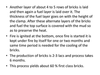 • Another layer of about 4 to 5 rows of bricks is laid
and then again a fuel layer is laid over it. The
thickness of the fuel layer goes on with the height of
the clamp. After these alternate layers of the bricks
and fuel the top surface is covered with the mud so
as to preserve the heat.
• Fire is ignited at the bottom, once fire is started it is
kept under fire by itself for one or two months and
same time period is needed for the cooling of the
bricks.
• The production of bricks is 2-3 lacs and process takes
6 months.
• This process yields about 60 % first class bricks.
 