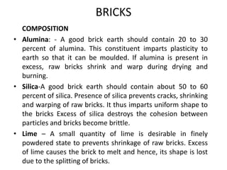 BRICKS
COMPOSITION
• Alumina: - A good brick earth should contain 20 to 30
percent of alumina. This constituent imparts plasticity to
earth so that it can be moulded. If alumina is present in
excess, raw bricks shrink and warp during drying and
burning.
• Silica-A good brick earth should contain about 50 to 60
percent of silica. Presence of silica prevents cracks, shrinking
and warping of raw bricks. It thus imparts uniform shape to
the bricks Excess of silica destroys the cohesion between
particles and bricks become brittle.
• Lime – A small quantity of lime is desirable in finely
powdered state to prevents shrinkage of raw bricks. Excess
of lime causes the brick to melt and hence, its shape is lost
due to the splitting of bricks.
 