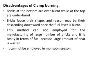 Disadvantages of Clamp burning:
• Bricks at the bottom are over-burnt while at the top
are under-burnt.
• Bricks loose their shape, and reason may be their
descending downward once the fuel layer is burnt.
• This method can not employed for the
manufacturing of large number of bricks and it is
costly in terms of fuel because large amount of heat
is wasted.
• It can not be employed in monsoon season.
 