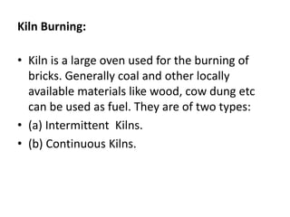 Kiln Burning:
• Kiln is a large oven used for the burning of
bricks. Generally coal and other locally
available materials like wood, cow dung etc
can be used as fuel. They are of two types:
• (a) Intermittent Kilns.
• (b) Continuous Kilns.
 