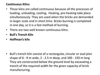 Continuous Kilns:
• These kilns are called continuous because all the processes of
loading, unloading, cooling, Heating, pre-heating take place
simultaneously. They are used when the bricks are demanded
in larger scale and in short time. Bricks burning is completed
in one day, so it is a fast method of burning.
• There are two well known continuous kilns:
• Bull's Trench Kiln
• Hoffman’s kiln
• Bull's trench kiln consist of a rectangular, circular or oval plan
shape of 6 - 9 m wide, 2 - 2.5 m deep, and 100 - 150 m long
They are constructed below the ground level by excavating a
trench of the required width for the given capacity of brick
manufacturing.
 