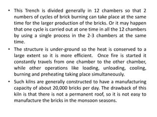 • This Trench is divided generally in 12 chambers so that 2
numbers of cycles of brick burning can take place at the same
time for the larger production of the bricks. Or it may happen
that one cycle is carried out at one time in all the 12 chambers
by using a single process in the 2-3 chambers at the same
time.
• The structure is under-ground so the heat is conserved to a
large extent so it is more efficient. Once fire is started it
constantly travels from one chamber to the other chamber,
while other operations like loading, unloading, cooling,
burning and preheating taking place simultaneously.
• Such kilns are generally constructed to have a manufacturing
capacity of about 20,000 bricks per day. The drawback of this
kiln is that there is not a permanent roof, so it is not easy to
manufacture the bricks in the monsoon seasons.
 