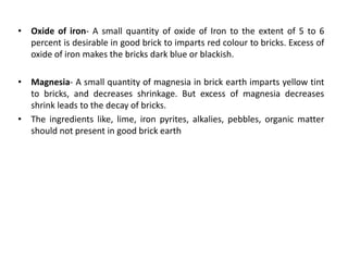 • Oxide of iron- A small quantity of oxide of Iron to the extent of 5 to 6
percent is desirable in good brick to imparts red colour to bricks. Excess of
oxide of iron makes the bricks dark blue or blackish.
• Magnesia- A small quantity of magnesia in brick earth imparts yellow tint
to bricks, and decreases shrinkage. But excess of magnesia decreases
shrink leads to the decay of bricks.
• The ingredients like, lime, iron pyrites, alkalies, pebbles, organic matter
should not present in good brick earth
 