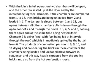 • With the kiln is in full operation two chambers will be open,
and the other ten sealed up at the door and by the
interconnecting steel dampers. If the chambers are numbered
from 1 to 12, then bricks are being unloaded from 2 and
loaded in 1. The damper is closed between 1 and 12, but
opens between all other chambers. Air is drawn through the
open door of 2 and through the bricks in 3, 4, 5, and 6, cooling
them down and at the same time being heated itself.
Chamber 7 is being fired, with fuel being fed at intervals
through the roof, which is immediately ignited by the hot air
from 6. The products of combustion pass on to 8, 9, 10, and
11 drying and pre-heating the bricks in these chambers The
chambers being loaded and unloaded move forward in
sequence, and this way heat is extracted from the cooling
bricks and also from the hot combustion gases.
 