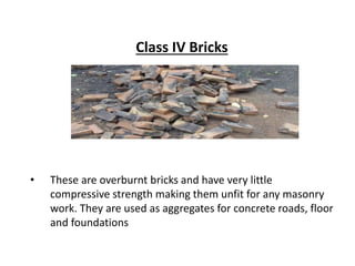 Class IV Bricks
• These are overburnt bricks and have very little
compressive strength making them unfit for any masonry
work. They are used as aggregates for concrete roads, floor
and foundations
 