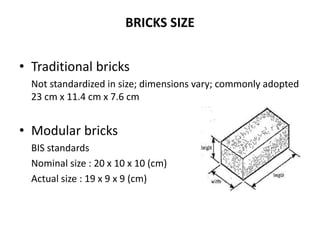 BRICKS SIZE
• Traditional bricks
Not standardized in size; dimensions vary; commonly adopted
23 cm x 11.4 cm x 7.6 cm
• Modular bricks
BIS standards
Nominal size : 20 x 10 x 10 (cm)
Actual size : 19 x 9 x 9 (cm)
 