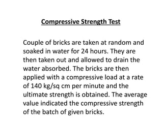 Compressive Strength Test
Couple of bricks are taken at random and
soaked in water for 24 hours. They are
then taken out and allowed to drain the
water absorbed. The bricks are then
applied with a compressive load at a rate
of 140 kg/sq cm per minute and the
ultimate strength is obtained. The average
value indicated the compressive strength
of the batch of given bricks.
 