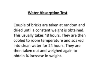 Water Absorption Test
Couple of bricks are taken at random and
dried until a constant weight is obtained.
This usually takes 48 hours. They are then
cooled to room temperature and soaked
into clean water for 24 hours. They are
then taken out and weighed again to
obtain % increase in weight.
 