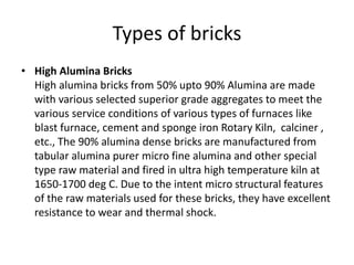 Types of bricks
• High Alumina Bricks
High alumina bricks from 50% upto 90% Alumina are made
with various selected superior grade aggregates to meet the
various service conditions of various types of furnaces like
blast furnace, cement and sponge iron Rotary Kiln, calciner ,
etc., The 90% alumina dense bricks are manufactured from
tabular alumina purer micro fine alumina and other special
type raw material and fired in ultra high temperature kiln at
1650-1700 deg C. Due to the intent micro structural features
of the raw materials used for these bricks, they have excellent
resistance to wear and thermal shock.
 