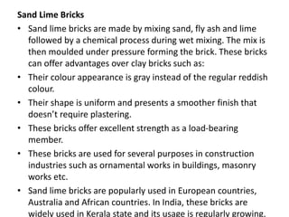 Sand Lime Bricks
• Sand lime bricks are made by mixing sand, fly ash and lime
followed by a chemical process during wet mixing. The mix is
then moulded under pressure forming the brick. These bricks
can offer advantages over clay bricks such as:
• Their colour appearance is gray instead of the regular reddish
colour.
• Their shape is uniform and presents a smoother finish that
doesn’t require plastering.
• These bricks offer excellent strength as a load-bearing
member.
• These bricks are used for several purposes in construction
industries such as ornamental works in buildings, masonry
works etc.
• Sand lime bricks are popularly used in European countries,
Australia and African countries. In India, these bricks are
widely used in Kerala state and its usage is regularly growing.
 