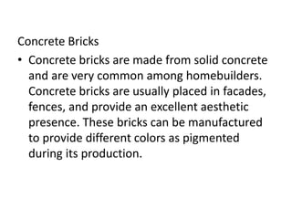 Concrete Bricks
• Concrete bricks are made from solid concrete
and are very common among homebuilders.
Concrete bricks are usually placed in facades,
fences, and provide an excellent aesthetic
presence. These bricks can be manufactured
to provide different colors as pigmented
during its production.
 