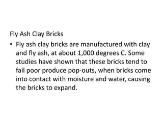Fly Ash Clay Bricks
• Fly ash clay bricks are manufactured with clay
and fly ash, at about 1,000 degrees C. Some
studies have shown that these bricks tend to
fail poor produce pop-outs, when bricks come
into contact with moisture and water, causing
the bricks to expand.
 