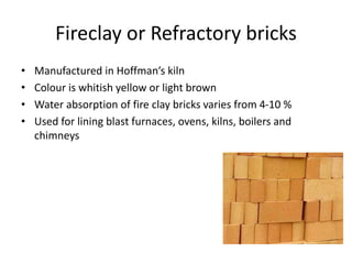 Fireclay or Refractory bricks
• Manufactured in Hoffman’s kiln
• Colour is whitish yellow or light brown
• Water absorption of fire clay bricks varies from 4-10 %
• Used for lining blast furnaces, ovens, kilns, boilers and
chimneys
 