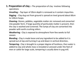 1. Preparation of clay :- The preparation of clay involves following
operations
Unsoiling :- Top layer of 20cm depth is removed as it contain impurities.
Digging: - Clay dug out from ground is spread on level ground about 60cm
to 120cm heaps.
Cleaning:-Stones, pebbles, vegetable matter etc removed and converted
into powder form. if large quantity of particulate matter is present, then
the clay is washed and screened. The lumps of clay are converted into
powder with earth crushing rollers.
Weathering:- Clay is exposed to atmosphere from few weeks to full
season.
Blending:- Clay is made loose and any ingredient to be added to it is
spread out at top and turning it up and down in vertical direction.
Tempering:- Clay is brought to a proper degree of hardness, then water is
added to clay and whole mass is kneaded or pressed under the feet of
men or cattle for large scale, tempering is usually done in pug mill.
 