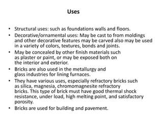 • Structural uses: such as foundations walls and floors.
• Decorative/ornamental uses: May be cast to from moldings
and other decorative features may be carved also may be used
in a variety of colors, textures, bonds and joints.
• May be concealed by other finish materials such
as plaster or paint, or may be exposed both on
the interior and exterior.
• Bricks are also used in the metallurgy and
glass industries for lining furnaces.
• They have various uses, especially refractory bricks such
as silica, magnesia, chromomagnesite refractory
bricks. This type of brick must have good thermal shock
resistance, under load, high melting point, and satisfactory
porosity.
• Bricks are used for building and pavement.
Uses
 