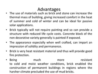 Advantages
• The use of materials such as brick and stone can increase the
thermal mass of building, giving increased comfort in the heat
of summer and cold of winter and can be ideal for passive
solar applications.
• Brick typically will not require painting and so can provide a
structure with reduced life cycle costs. Concrete block of the
non decorative variety generally is painted if exposed.
• The appearance especially when well crafted, can impart an
impression of solidity and permanence.
• Brick is very heat resistant material and thus will provide good
fire protection.
• Being much more resistant
to cold and moist weather conditions, brick enabled the
construction of permanent buildings in regions where the
harsher climate precluded the use of mud bricks.
 