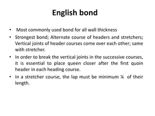 • Most commonly used bond for all wall thickness
• Strongest bond; Alternate course of headers and stretchers;
Vertical joints of header courses come over each other; same
with stretcher.
• In order to break the vertical joints in the successive courses,
it is essential to place queen closer after the first quoin
header in each heading course.
• In a stretcher course, the lap must be minimum ¼ of their
length.
English bond
 