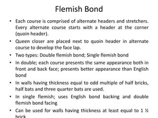 Flemish Bond
• Each course is comprised of alternate headers and stretchers.
Every alternate course starts with a header at the corner
(quoin header).
• Queen closer are placed next to quoin header in alternate
course to develop the face lap.
• Two types: Double flemish bond; Single flemish bond
• In double; each course presents the same appearance both in
front and back face; presents better appearance than English
bond
• In walls having thickness equal to odd multiple of half bricks,
half bats and three quarter bats are used.
• In single flemish; uses English bond backing and double
flemish bond facing
• Can be used for walls having thickness at least equal to 1 ½
 