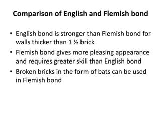 Comparison of English and Flemish bond
• English bond is stronger than Flemish bond for
walls thicker than 1 ½ brick
• Flemish bond gives more pleasing appearance
and requires greater skill than English bond
• Broken bricks in the form of bats can be used
in Flemish bond
 