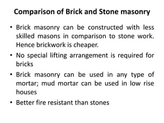 Comparison of Brick and Stone masonry
• Brick masonry can be constructed with less
skilled masons in comparison to stone work.
Hence brickwork is cheaper.
• No special lifting arrangement is required for
bricks
• Brick masonry can be used in any type of
mortar; mud mortar can be used in low rise
houses
• Better fire resistant than stones
 
