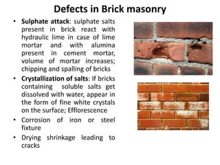 Defects in Brick masonry
• Sulphate attack: sulphate salts
present in brick react with
hydraulic lime in case of lime
mortar and with alumina
present in cement mortar,
volume of mortar increases;
chipping and spalling of bricks
• Crystallization of salts: If bricks
containing soluble salts get
dissolved with water, appear in
the form of fine white crystals
on the surface; Efflorescence
• Corrosion of iron or steel
fixture
• Drying shrinkage leading to
cracks
 