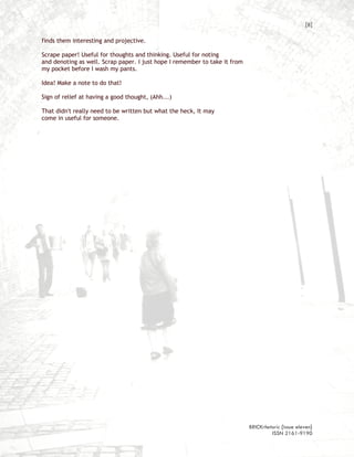 [8]

finds them interesting and projective.

Scrape paper! Useful for thoughts and thinking. Useful for noting
and denoting as well. Scrap paper. I just hope I remember to take it from
my pocket before I wash my pants.

Idea! Make a note to do that!

Sign of relief at having a good thought, (Ahh...)

That didn't really need to be written but what the heck, It may
come in useful for someone.




                                                                            BRICKrhetoric {issue eleven}
                                                                                     ISSN 2161-9190
 