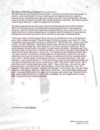 [9]

My Dinner With Barack Obama* by Joel Patterson
The Secret Service man introduced himself as Don-- I knew this was not his real name (surely-- a
secret?)-- and invited himself in to have a look around. Jen had spent the entire week in a
cleaning frenzy, shampooing the carpets and swiffering the walls, and it was beautiful. We were
living on the set of a sitcom. Eventually Don/not Don handed me a schedule. "Do I need to eat this
when I'm done reading it?" I asked. He slapped me on the back.

The Service guys showed up around noon, and set into drinking shots from a bottle of Scotch.
When the motorcade arrived, all flashing lights and blaring police escort, they snapped to
attention. I saw the limousine door open and out tumbled Barry O, as I've come to call him-- "el
hombre del barrio." He was still glancing over a clipboard which he handed off to a prematurely
balding aide and strolled up the drive. He's a very tall and lanky guy, a basketball player.

"You'll never make it in this business if you're not tall," he confided to me after a few bottles of
wine. "Short, stubby city bosses? Thing of the past. TV shrinks you down, man. Damn TV-- there
are people in this country that sit glued to it, GLUED TO IT I AM TELLING YOU--" he spit in my face
a little-- "GET OFF YOUR ASS!" I was finding I liked this guy, whatever his connections to global
imperialism and warmongering. "What about all this, you know, brutality?" I asked him. "Do we
really belong on the other side of the planet?" He grew serious and sighed. "Somebody's got to run
the world, baby. If we don't do it, someone else gonna. Life's a bitch, you know?" We pondered the
essential truth of this observation. "You got any… " he lowered his eyes and glanced side to side…
"any weed, brother?" I peered at his arching eyebrows. He peered back, which is how we found
ourselves an hour later on a street corner in Albany. It's amazing how little he resembles himself
with a hat on-- and the "diesel" we scored was excellent. "You would not believe it, Joel, I am
telling you-- you would not believe it." "But do you actually really ever get to decide anything? You
just take marching orders from sinister unseen forces, right?" "Not unseen. There's limits." "But so
essentially, you're a totally hypocritical fraud, right?" "I have a JOB, Nixon-- not sure why I just
called you Nixon-- I do what I can DO. What's possible-- which is not 'everything.'" "But-- the
backseat. That's what I worry about. Who gets the backseat?" "You're lucky to be on the bus. That's
really how I feel about it. Mud huts. That's where I come from." "You are the Roger Mudd of mud
huts!" I screamed. For the rest of the night, the Service guys kept saying "roger" back and forth in
their walkie-talkies. By the time we had to bid our goodbyes, we were hugging like old chums.
Man I am going to have a hangover tomorrow.




*previously printed in Fear of Monkeys




                                                                             BRICKrhetoric {issue eleven}
                                                                                      ISSN 2161-9190
 