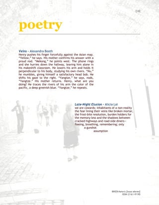 [10]




poetry
Veins – Alexandra Booth
Henry pushes his finger forcefully against the Asian map.
“Yellow,” he says. His mother confirms his answer with a
proud nod. “Mekong,” he points west. The phone rings
and she hurries down the hallway, leaving him alone in
his makeshift classroom. He lowers his arm and holds it
perpendicular to his body, studying his own rivers. “Nu,”
he mumbles, giving himself a satisfactory head bob. He
shifts his gaze to the right. “Yangtze,” he says, nods,
“Yangtze.” His mother returns. Henry, what are you
doing? He traces the rivers of his arm the color of the
pacific, a deep greenish blue. “Yangtze,” he repeats.




                                          Late-Night Elusion – Alicia Lai
                                          we are cowards; inhabitants of a non-reality
                                          the fear lining their veins like broken mortar,
                                          the frost-bite resolution, burden holders for
                                          the memory-less and the shadows between
                                          cracked highways and road-side diners—
                                          fleeing, breathing, remembering; only
                                                  a gunshot
                                                          assumption




                                                                       BRICKrhetoric {issue eleven}
                                                                                ISSN 2161-9190
 
