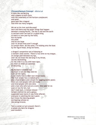 [1]

Chrysanthemum Concept – Alicia Lai
It feels like old Beijing
and a pigeon-scratch story
with the underbelly of the horizon complacent
and quiet,
gone pale like a legend
told with too many tongues.

We sat at his river and discussed
here and there and the queer things that happen
between crossing Pacific. The sky is red and the earth
is red here and I am told it’s a good thing
to lead in a new year by the hand,
but my hands
are small
and his are large
and I’m afraid mine aren’t enough
to contain them. All the same, I’m holding onto the boat
by the figure-head, bring-me-home,

a dragon’s serpentine sort of blessing or
a nomad’s steel anchor. There is rice wine on my tongue,
an orange peel between my lips,
and I do not know the old song in my throat,
secrets dovetailing;
its ribs wide in a city with neon signs,
its moon as white as a promise
of returning.

My Mandarin is broken but
my heart is not and they told me
turn off the lights,
to set moths free to their own return home.
The fruit vendor has a crooked grin
and a hoarse voice and a knack for juggling exotic pears;
there are new people with old masks
and tired people with new skins
and a man who sells luck on a cord. One jade for six
yuan or two for ten, but
don’t look back. A meteor shower
tempers behind me and a galaxy
suspended soon learns it was finite afterall;
everyone is watching the sky’s panic
but I know the dancing people
are bearing witness to
the wrong miracle.

Turn a corner or turn around; there’s
a whole city here for dragons
and travelers.


                                                            BRICKrhetoric {issue eleven}
                                                                     ISSN 2161-9190
 