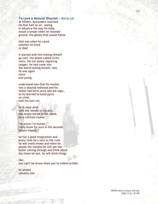 [2]

To Love a Natural Disaster – Alicia Lai
at fifteen, bystanders watched
his feet half on air, seeing
in advance the way his body
would crumple when he reached
ground, the ghosts that would follow

that was when he cared
whether he lived
or died

it started with him letting himself
go cold. the blood rushed to his
veins, the ice slowly replacing
oxygen. he had come into
the world lacking breath; now,
he was again
naive
and young

understand now that his mother
was a sequioa redwood and his
father had birch arms and ash logic,
so he learned to build pyres
on cities
with his own wit

he is most alive
with the needle to his skin,
the empty barrel to his cheek,
on a collision course

“to prove i’m human.
i only know for sure in the seconds
before impact.”

he has a good imagination and
every time he’s next to the curb
he will smell smoke and when he
passes the window he will see the
bullet coming through and think about
the times he lost. he will think things

like,
you can’t be brave when you’re indestructible.

he smiled
casualty one




                                                 BRICKrhetoric {issue eleven}
                                                          ISSN 2161-9190
 