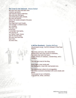 [3]

We Lived on the Sidewalk – Briana Stelzer
We were less than kids back then
A bottle-cap battle
with shards of glass underfoot.
Who only had wind guns,
and tinted green glass shields.
But that was before,
before the weeds overgrew the grass
and glass.
Now dogs bark much louder,
and stranger’s children brave
our mistakes.
The bees trill
birds buzz.
I remember that battle,
the sanctity of
our father’s beer choice
and the fenced sides.
We were less than kids
back then,
we were men.


                                  A Million Rowboats – Stephen McClurg
                                  (found poem on pg. 2 of Eric Schlosser’s Fast Food
                                  Nation)

                                  The twists and turns, like James Bond
                                  driving little vans from cavern to satellites,
                                  the tracks that orbit the heart,
                                  power millions of rowboats, a barbershop, and a
                                  cafeteria.

                                  The men get tired of the King.

                                  Every night a man winds past
                                  the checkpoint, chain link, and barbed wire.

                                  The deliveryman collects his Armageddon.
                                  The whole continent entombed with comic books and
                                  Bibles,
                                  future clues to our civilization,
                                  crusts of red, white, and blue.




                                                                     BRICKrhetoric {issue eleven}
                                                                              ISSN 2161-9190
 
