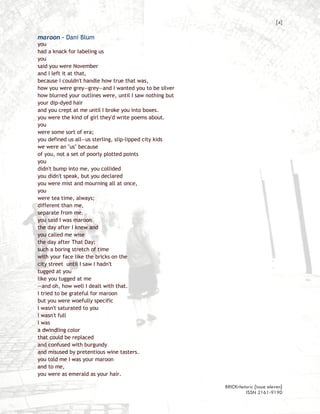 [4]

maroon – Dani Blum
you
had a knack for labeling us
you
said you were November
and I left it at that,
because I couldn't handle how true that was,
how you were grey—grey—and I wanted you to be silver
how blurred your outlines were, until I saw nothing but
your dip-dyed hair
and you crept at me until I broke you into boxes.
you were the kind of girl they'd write poems about.
you
were some sort of era;
you defined us all—us sterling, slip-lipped city kids
we were an "us" because
of you, not a set of poorly plotted points
you
didn't bump into me, you collided
you didn't speak, but you declared
you were mist and mourning all at once,
you
were tea time, always;
different than me,
separate from me.
you said I was maroon
the day after I knew and
you called me wise
the day after That Day:
such a boring stretch of time
with your face like the bricks on the
city street until I saw I hadn't
tugged at you
like you tugged at me
—and oh, how well I dealt with that.
I tried to be grateful for maroon
but you were woefully specific
I wasn't saturated to you
I wasn't full
I was
a dwindling color
that could be replaced
and confused with burgundy
and misused by pretentious wine tasters.
you told me I was your maroon
and to me,
you were as emerald as your hair.

                                                          BRICKrhetoric {issue eleven}
                                                                   ISSN 2161-9190
 