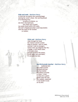 [5]




hide and seek – Matthew Henry
in time she ran before the counting began
sensing her uncle’s shout. the warning ahead
of screeching tires—
        screams of children. so
she hid in the bathroom.
        the closet was no good,
too easily found within thin walls.
the tub’s chipped porcelain could stop bullets
with the name of her brother
      or mother.




              little red – Matthew Henry
              rides through her hood
              her mama’s words in mind:
              keep to familiar, well lit roads,
              and don’t talk to strangers.
              wolves wear any disguise that fits –
              a badge, a stiff white collar.
              if she gets close,
              enough to notice the seams,
              to see eyes, ears and teeth,
              it’s already too late.




                             my third grade teacher – Matthew Henry
                                     explained skin
                             the undercurrents
                             of blood and how
                             my face lacked
                             the ability to bruise
                             or blush. i tried
                             to show her a patch
                             darker than the rest.
                             she nodded, explained
                             it was harder to see
                             on my skin.




                                                      BRICKrhetoric {issue eleven}
                                                               ISSN 2161-9190
 