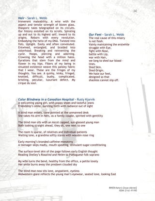 [6]

Hair – Sarah L. Webb
Irreverent maleability. A wire with the
aspect and tensile strength of blown glass.
Diasporic tales telegraphed on its circuits.
Our history extolled on its scrolls. Spiraling
up and out to its highest self, inward to its             Our Feet – Sarah L. Webb
origins. Reborn with every revolution.                    The real cause of this misery
Embodying the helix of my DNA. Twisted into               is not flesh.
fists. Uptight. Easily and often convoluted.              Vainly maintaining the erstwhile
Entwined, entangled, and braided into                     struggle with Eye,
sisterhood. Breaking and reinventing the                  fight with Nose,
cycle. Hoops, piercing and adorning.                      battle with Lip,
Crowning the head with a million halos.                   war with Hair,
Gyrations that stem from the mind and                     we long to shed our blood –
flower in my hips. Fibers of my being in                  lines.
sinuated existence weave this paisley fabric              Shed Skin.
that I wear. These are the fringes of my                  Shed Origin.
thoughts. You see. A quirky, kinky, fringed,              We hate our feet,
knotted, difficult, bushy, complicated,                   designed so that
bristling, peculiar, luxuriant defect. My                 shackles cannot slip off.
cirque du soul.




Color Blindness in a Canadian Hospital – Rusty Kjarvik
A welcoming young girl, with poppy shoes and tasteful jeans
Friendship’s smile, bursting forth with radiance out of sight

A blind man enters, cane pointed at the unmanned desk
She takes his arm in hers, as a family couple, spirited with gentility

The blind man sits with an Ascot capped, sun-glassed young man
Both looking straight ahead, they sit, one next to one

The room is sparse, of relatives and individual patients
Waiting lone, a grandma softly stares with wooden nose ring

Early morning’s branded caffeine monotony
A teenager skips madly, mouth spouting, stimulant-sugar-conditioning

The surface-level skin of the page follows early English thought
Reading Shelley’s Rosalind and Helen to Portuguese folk soprano

My wife turns the bend, healthy from the office, a petite lovely
Her smile burns away the predawn clouded sky

The blind man now sits lone, anypatient, eyeless
Midwestern glare reflects the young man’s eyewear, seated lone, looking East



                                                                         BRICKrhetoric {issue eleven}
                                                                                  ISSN 2161-9190
 