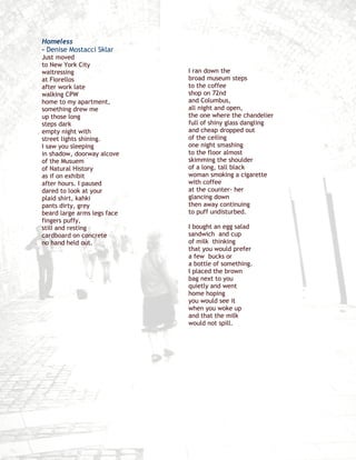 Homeless
– Denise Mostacci Sklar
Just moved
to New York City
waitressing                  I ran down the
at Fiorellos                 broad museum steps
after work late              to the coffee
walking CPW                  shop on 72nd
home to my apartment,        and Columbus,
something drew me            all night and open,
up those long                the one where the chandelier
steps dark                   full of shiny glass dangling
empty night with             and cheap dropped out
street lights shining.       of the ceiling
I saw you sleeping           one night smashing
in shadow, doorway alcove    to the floor almost
of the Musuem                skimming the shoulder
of Natural History           of a long, tall black
as if on exhibit             woman smoking a cigarette
after hours. I paused        with coffee
dared to look at your        at the counter- her
plaid shirt, kahki           glancing down
pants dirty, grey            then away continuing
beard large arms legs face   to puff undisturbed.
fingers puffy,
still and resting            I bought an egg salad
cardboard on concrete        sandwich and cup
no hand held out.            of milk thinking
                             that you would prefer
                             a few bucks or
                             a bottle of something.
                             I placed the brown
                             bag next to you
                             quietly and went
                             home hoping
                             you would see it
                             when you woke up
                             and that the milk
                             would not spill.
 