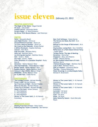 issue eleven                                      I february 23, 2013

CREATIVE NONFICTION
The Magic of Her Name - Miguel Gardel
His Seat - Jody Seidel
Leather Bound - Alexandra Booth
Scratch Paper - G. David Schwartz
My Dinner With Barack Obama - Joel Patterson

POETRY
Veins – Alexandra Booth                          New York Soliloquy – Exene Karros
Late-Night Elusion – Alicia Lai                  The Horses Are Dead, But Still – M.A.
Chrysanthemum Concept – Alicia Lai               Schaffner
To Love a Natural Disaster – Alicia Lai          Mollusk on the Verge of Retirement – M.A.
We Lived on the Sidewalk – Briana Stelzer        Schaffner
A Million Rowboats – Stephen McClurg             Ozymandias, Losing Parts – M.A. Schaffner
maroon – Dani Blum                               Reflections on a Palm Desert Dinner Party
hide and seek – Matthew Henry                    – Isabel DeBre
little red – Matthew Henry                       Taripay Pacha: The Age of Meeting
my third grade teacher – Matthew Henry           Ourselves – Gloria Dyc
Hair – Sarah L. Webb                             Singapore – Mary Jane Roberts
Our Feet – Sarah L. Webb                         Cream – William Harney
Color Blindness in a Canadian Hospital – Rusty   An able bodied linked team of rivals –
Kjarvik                                          Matthew Harris
Homeless – Denise Mostacci Sklar                 I Netted Mosquito Magic – Matthew Harris
The Impressionists – Denise Mostacci Sklar       Lady in Red – Matthew Harris
Winter Island – Denise Mostacci Sklar            Ode to Freedom – Clemencio Bascar
Buddha Nature – Denise Mostacci Sklar            The Bite – Tatjana Debeljacki
Veteran’s Day – Denise Mostacci Sklar            Water Drawings in a Linked Maybe Haiku –
WINDOWS – Denise Mostacci Sklar                  Michael H. Brownstein
At 15,000 Feet – Exene Karros

PHOTOGRAPHY
The London Tunnels - Michael Wasney              Winter in The Lower Galil, 3 - KJ Hannah
Power Lines - Michael Wasney                     Greenberg
San Francisco at Night - Michael Wasney          Winter in The Lower Galil, 5 - KJ Hannah
March to the Sea - Michael Wasney                Greenberg
Crane Fly & The Rain - Michael Wasney            Winter in The Lower Galil, 1 - KJ Hannah
Head in the Seed - Alison Stewart                Greenberg
2 - Pete Madzelan                                Lavendar - Isli Sarai
3 - Pete Madzelan                                Cerulean - Isli Sarai
6 - Pete Madzelan                                Cyan - Isli Sarai
Winter in The Lower Galil, 2 - KJ Hannah         Nude - Isli Sarai
Greenberg                                        Malar Butterfly Season - Gwen Mercado
                                                 Reyes

PERSUASIVE ESSAY
Visiting From Out of Town - Patty Somlo
Embracing Our Youth’s Creativity - Ben Kelman
 